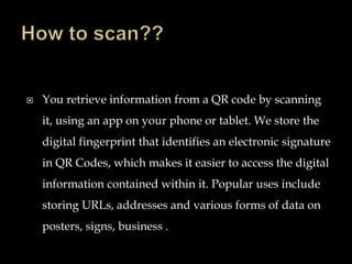  You retrieve information from a QR code by scanning
it, using an app on your phone or tablet. We store the
digital fingerprint that identifies an electronic signature
in QR Codes, which makes it easier to access the digital
information contained within it. Popular uses include
storing URLs, addresses and various forms of data on
posters, signs, business .
 