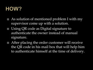  As solution of mentioned problem I with my
supervisor come up with a solution.
 Using QR code as Digital signature to
authenticate the owner instead of manual
signature.
 After placing the order customer will receive
the QR code in his mail box that will help him
to authenticate himself at the time of delivery.
 
