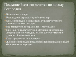 Вы не одни в мире!
Бесплодием страдают 15-20% всех пар
Кроме природной концепции существуют много
альтернативных методов
Всё зависит от Воображения и Мотивации
При наличии достаточной Мотивации возможна
Акцепция иных методов, вплоть до сурогатства и
донорской инсеминации
Годы просто так не проходят!
Женщине природой предопределён период жизни для
беременности и родов
 
