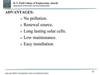 D. Y. Patil College of Engineering, Akurdi
Department of Mechanical Engineering
ADVANTAGES:
 No pollution.
 Renewal source.
 Long lasting solar cells.
 Low maintenance.
 Easy installation.
10
Department of Electronics and Telecommunication
SOLAR MPPT, INVERTER AND AUTOSWITCHING
 