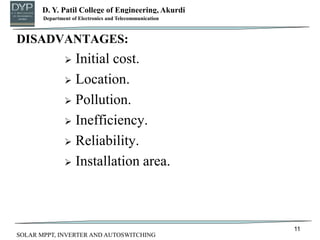 D. Y. Patil College of Engineering, Akurdi
Department of Mechanical Engineering
DISADVANTAGES:
 Initial cost.
 Location.
 Pollution.
 Inefficiency.
 Reliability.
 Installation area.
11
Department of Electronics and Telecommunication
SOLAR MPPT, INVERTER AND AUTOSWITCHING
 