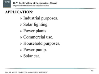 D. Y. Patil College of Engineering, Akurdi
Department of Mechanical Engineering
APPLICATION:
 Industrial purposes.
 Solar lighting.
 Power plants
 Commercial use.
 Household purposes.
 Power pump.
 Solar car.
12
Department of Electronics and Telecommunication
SOLAR MPPT, INVERTER AND AUTOSWITCHING
 