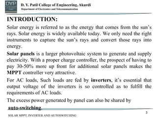 D. Y. Patil College of Engineering, Akurdi
Department of Mechanical Engineering
INTRODUCTION:
Solar energy is referred to as the energy that comes from the sun’s
rays. Solar energy is widely available today. We only need the right
instruments to capture the sun’s rays and convert those rays into
energy.
Solar panels is a larger photovoltaic system to generate and supply
electricity. With a proper charge controller, the prospect of having to
pay 30-50% more up front for additional solar panels makes the
MPPT controller very attractive.
For AC loads, Such loads are fed by inverters, it’s essential that
output voltage of the inverters is so controlled as to fulfill the
requirements of AC loads.
The excess power generated by panel can also be shared by
auto-switching.
3
Department of Electronics and Telecommunication
SOLAR MPPT, INVERTER AND AUTOSWITCHING
 