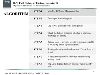 D. Y. Patil College of Engineering, Akurdi
Department of Mechanical Engineering
7
Department of Electronics and Telecommunication
SOLAR MPPT, INVERTER AND AUTOSWITCHING
STEP-1 Initialize LCD and Microcontroller
STEP-2 Take input from solar panel
STEP-3 Use MPPT circuit to boost input power
STEP-4 Check the battery condition whether to charge or
discharge the battery.
STEP-5 Battery input is given to inverter which converts DC
to AC using center tap transformer.
STEP-6 Sensing circuit is used to determine if home load is
in use
STEP-7 Microcontroller is used to switch on relay using
sensing circuit
STEP-8 The LCD display that how much power is used by
load
ALGORITHM
 
