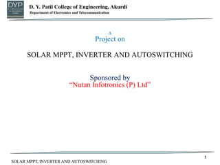 D. Y. Patil College of Engineering, Akurdi
Department of Mechanical Engineering
A
Project on
SOLAR MPPT, INVERTER AND AUTOSWITCHING
Sponsored by
“Nutan Infotronics (P) Ltd”
1
Department of Electronics and Telecommunication
SOLAR MPPT, INVERTER AND AUTOSWITCHING
 