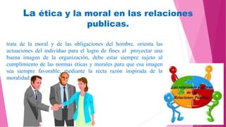 La ética y la moral en las relaciones
publicas.
trata de la moral y de las obligaciones del hombre. orienta las
actuaciones del individuo para el logro de fines al proyectar una
buena imagen de la organización, debe estar siempre sujeto al
cumplimiento de las normas éticas y morales para que esa imagen
sea siempre favorable, mediante la recta razón inspirada de la
moralidad.
 