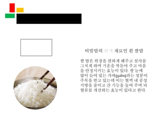 비빔밥의 흰색 재료인 흰 쌀밥
쌀 밥은 위장을 편하게 해주고 설사를
그치게 하며 기운을 북돋아 주고 마음
을 안정시키는 효능이 있다. 쌀 눈에
많이 들어 있는 가바(gaba)라는 성분이
주목을 받고 있는데 이는 혈액 내 중성
지방을 줄이고 간 기능을 높여 주며 뇌
혈류를 개선하는 효능이 있다고 한다.
 