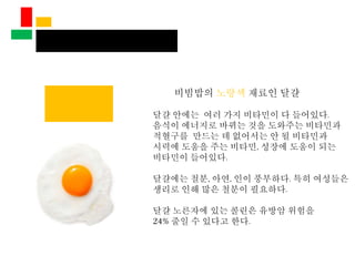 비빔밥의 노랑색 재료인 달걀
달걀 안에는 여러 가지 비타민이 다 들어있다.
음식이 에너지로 바뀌는 것을 도와주는 비타민과
적혈구를 만드는 데 없어서는 안 될 비타민과
시력에 도움을 주는 비타민, 성장에 도움이 되는
비타민이 들어있다.
달걀에는 철분, 아연, 인이 풍부하다. 특히 여성들은
생리로 인해 많은 철분이 필요하다.
달걀 노른자에 있는 콜린은 유방암 위험을
24% 줄일 수 있다고 한다.
 