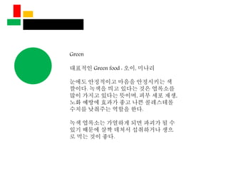 Green
대표적인 Green food : 오이, 미나리
눈에도 안정적이고 마음을 안정시키는 색
깔이다. 녹색을 띄고 있다는 것은 엽록소를
많이 가지고 있다는 뜻이며, 피부 세포 재생,
노화 예방에 효과가 좋고 나쁜 콜레스테롤
수치를 낮춰주는 역할을 한다.
녹색 엽록소는 가열하게 되면 파괴가 될 수
있기 때문에 살짝 데쳐서 섭취하거나 생으
로 먹는 것이 좋다.
 