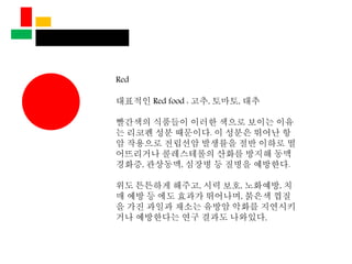 Red
대표적인 Red food : 고추, 토마토, 대추
빨간색의 식품들이 이러한 색으로 보이는 이유
는 리코펜 성분 때문이다. 이 성분은 뛰어난 항
암 작용으로 전립선암 발생률을 절반 이하로 떨
어뜨리거나 콜레스테롤의 산화를 방지해 동맥
경화증, 관상동맥, 심장병 등 질병을 예방한다.
위도 튼튼하게 해주고, 시력 보호, 노화예방, 치
매 예방 등 에도 효과가 뛰어나며, 붉은색 껍질
을 가진 과일과 채소는 유방암 악화를 지연시키
거나 예방한다는 연구 결과도 나와있다.
 