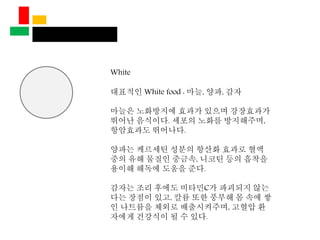 White
대표적인 White food : 마늘, 양파, 감자
마늘은 노화방지에 효과가 있으며 강장효과가
뛰어난 음식이다. 세포의 노화를 방지해주며,
항암효과도 뛰어나다.
양파는 케르세틴 성분의 항산화 효과로 혈액
중의 유해 물질인 중금속, 니코틴 등의 흡착을
용이해 해독에 도움을 준다.
감자는 조리 후에도 비타민C가 파괴되지 않는
다는 장점이 있고, 칼륨 또한 풍부해 몸 속에 쌓
인 나트륨을 체외로 배출시켜주며, 고혈압 환
자에게 건강식이 될 수 있다.
 