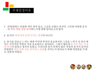 1. 비빔밥에는 다양한 색이 섞여 있고, 그것을 조화로 여긴다. 그러한 다양한 음식
의 색이 어떤 것을 의미하는지에 대해 알아보고자 한다.
2. 음식의 색에 따라 몸에 미치는 영향이 다르다.
3. 음식을 맛보고 느끼는 데에 미각과 후각이 중요하지만 그것을 느끼기 전 까지 에
서는 시각적인 역할이 가장 중요하다고 생각된다. 그렇기 때문에 음식과 색은 밀접
한 관계가 있다고 생각이 들었고, 우리나라 음식 중에서 많은 색상의 음식이 들어간
비빔밥의 색이 어떤 것을 의미하고 영향을 끼치는지 알아보기 위해 비빔밥을 주제
로 정하게 되었다.
주제선정이유
 
