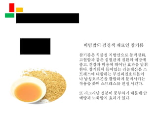비빔밥의 검정색 재료인 참기름
참기름은 식물성 지방산으로 동맥경화,
고혈압과 같은 심혈관계 질환의 예방에
좋고, 건강과 미용에 뛰어난 효과를 발휘
한다. 참기름에 들어있는 리놀레산은 스
트레스에 대항하는 부신피질호르몬이
나 남성호르몬을 활발하게 분비시키는
작용을 하며 스트레스를 진정 시킨다.
또 리그리난 성분이 풍부하기 때문에 암
예방과 노화방지 효과가 있다.
 