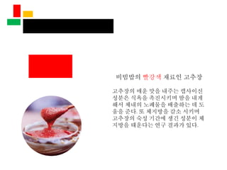 비빔밥의 빨강색 재료인 고추장
고추장의 매운 맛을 내주는 캡사이신
성분은 식욕을 촉진시키며 땀을 내게
해서 체내의 노폐물을 배출하는 데 도
움을 준다. 또 체지방을 감소 시키며
고추장의 숙성 기간에 생긴 성분이 체
지방을 태운다는 연구 결과가 있다.
 