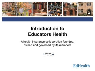 EdHealth
Introduction to
Educators Health
A health insurance collaboration founded,
owned and governed by its members
 2015 
1
 