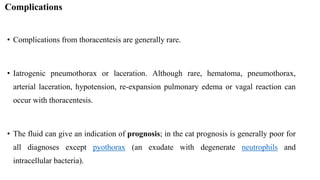 Complications
• Complications from thoracentesis are generally rare.
• Iatrogenic pneumothorax or laceration. Although rare, hematoma, pneumothorax,
arterial laceration, hypotension, re-expansion pulmonary edema or vagal reaction can
occur with thoracentesis.
• The fluid can give an indication of prognosis; in the cat prognosis is generally poor for
all diagnoses except pyothorax (an exudate with degenerate neutrophils and
intracellular bacteria).
 