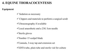 4. EQUINE THORACOCENTESIS
Equipment
 Sedation as necessary
 Clippers and materials to perform a surgical scrub
Ultrasonography if available
Local anaesthetic and a 23G 3cm needle
Sterile gloves
Number 15 scalpel blade
Cannula, 3-way tap and extension set
EDTA tube, plain tube and sterile vial for culture
 