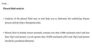 Cont…
Pleural fluid analysis
• Analysis of the pleural fluid may in turn help you to determine the underlying disease
process and develop a therapeutic plan.
• Pleural fluid in healthy horses normally contains less than 5,000 nucleated cells/l and less
than 25g/l total protein. Levels greater than 10,000 nucleated cells/l and 35g/l total protein
should be considered abnormal.
 