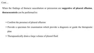 Cont…
When the findings of thoracic auscultation or percussion are suggestive of pleural effusion,
thoracocentesis can be performed to:
• Confirm the presence of pleural effusion
• Provide a specimen for examination which provide a diagnosis or guide the therapeutic
plan
• Therapeautically drain a large volume of pleural fluid
 