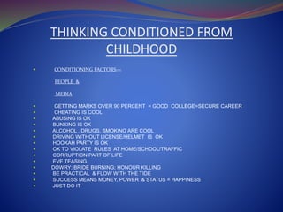 THINKING CONDITIONED FROM
CHILDHOOD
 CONDITIONING FACTORS—
PEOPLE &
MEDIA
 GETTING MARKS OVER 90 PERCENT = GOOD COLLEGE=SECURE CAREER
 CHEATING IS COOL
 ABUSING IS OK
 BUNKING IS OK
 ALCOHOL , DRUGS, SMOKING ARE COOL
 DRIVING WITHOUT LICENSE/HELMET IS OK
 HOOKAH PARTY IS OK
 OK TO VIOLATE RULES AT HOME/SCHOOL/TRAFFIC
 CORRUPTION PART OF LIFE
 EVE TEASING
 DOWRY; BRIDE BURNING; HONOUR KILLING
 BE PRACTICAL & FLOW WITH THE TIDE
 SUCCESS MEANS MONEY, POWER & STATUS = HAPPINESS
 JUST DO IT
 