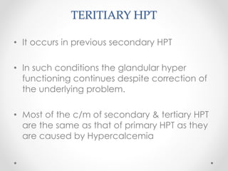 TERITIARY HPT
• It occurs in previous secondary HPT
• In such conditions the glandular hyper
functioning continues despite correction of
the underlying problem.
• Most of the c/m of secondary & tertiary HPT
are the same as that of primary HPT as they
are caused by Hypercalcemia
 
