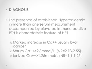 • DIAGNOSIS
• The presence of established Hypercalcemia
in more than one serum measurement
accompanied by elevated immunoreactive
PTH is characteristic feature of HPT
o Marked increase in Ca++ usually b/o
cancer
o Serum Ca++>2.8mmol/L; (NR=2.13-2.55)
o Ionized Ca++>1.25mmol/L (NR=1.1-1.25)
 