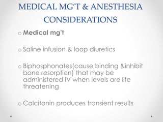 MEDICAL MG’T & ANESTHESIA
CONSIDERATIONS
o Medical mg’t
o Saline infusion & loop diuretics
o Biphosphonates(cause binding &inhibit
bone resorption) that may be
administered IV when levels are life
threatening
o Calcitonin produces transient results
 
