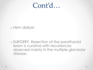 Cont’d…
o Hem dialysis
o SURGERY. Resection of the parathyroid
lesion is curative with recurrences
observed mainly in the multiple glandular
disease.
 