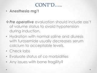 CONT’D…..
• Anesthesia mg’t
Pre operative evaluation should include ass’t
of volume status to avoid hypotension
during induction.
• Hydration with normal saline and diuresis
with furosemide usually decreases serum
calcium to acceptable levels.
• Check labs
• Evaluate status of co morbidities
• Any issues with bone fragility?
 