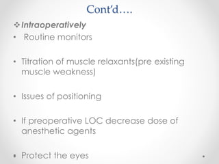 Cont’d….
Intraoperatively
• Routine monitors
• Titration of muscle relaxants(pre existing
muscle weakness)
• Issues of positioning
• If preoperative LOC decrease dose of
anesthetic agents
• Protect the eyes
 