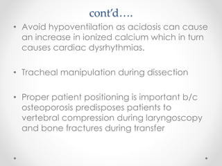 cont’d….
• Avoid hypoventilation as acidosis can cause
an increase in ionized calcium which in turn
causes cardiac dysrhythmias.
• Tracheal manipulation during dissection
• Proper patient positioning is important b/c
osteoporosis predisposes patients to
vertebral compression during laryngoscopy
and bone fractures during transfer
 