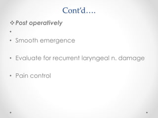 Cont’d….
Post operatively
•
• Smooth emergence
• Evaluate for recurrent laryngeal n. damage
• Pain control
 