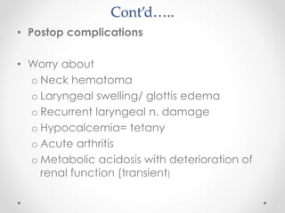 Cont’d…..
• Postop complications
• Worry about
o Neck hematoma
o Laryngeal swelling/ glottis edema
o Recurrent laryngeal n. damage
o Hypocalcemia= tetany
o Acute arthritis
o Metabolic acidosis with deterioration of
renal function (transient)
 
