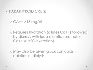 • PARATHYROID CRISIS:
o CA++ >15 mg/dl
o Requires hydration (dilutes Ca++) followed
by diuresis with loop diuretic (promote
Ca++ & H2O excretion)
o May also be given,glucocorticoids,
calcitonin, dialysis
 