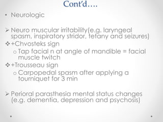 Cont’d….
• Neurologic
 Neuro muscular irritability(e.g. laryngeal
spasm, inspiratory stridor, tetany and seizures)
+Chvosteks sign
o Tap facial n at angle of mandible = facial
muscle twitch
+Trousseau sign
o Carpopedal spasm after applying a
tourniquet for 3 min
 Perioral parasthesia mental status changes
(e.g. dementia, depression and psychosis)
 