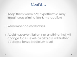 Cont’d…
o Keep them warm b/c hypothermia may
impair drug elimination & metabolism
o Remember co morbidities
o Avoid hyperventilation ( or anything that will
change Ca++ level) as alkalosis will further
decrease ionized calcium level
 