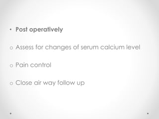 • Post operatively
o Assess for changes of serum calcium level
o Pain control
o Close air way follow up
 