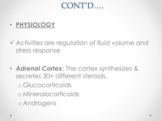 CONT’D….
• PHYSIOLOGY
 Activities are regulation of fluid volume and
stress response
• Adrenal Cortex: The cortex synthesizes &
secretes 30+ different steroids.
o Glucocorticoids
o Mineralocorticoids
o Androgens
 