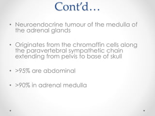 Cont’d…
• Neuroendocrine tumour of the medulla of
the adrenal glands
• Originates from the chromaffin cells along
the paravertebral sympathetic chain
extending from pelvis to base of skull
• >95% are abdominal
• >90% in adrenal medulla
 
