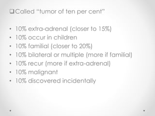 Called “tumor of ten per cent”
• 10% extra-adrenal (closer to 15%)
• 10% occur in children
• 10% familial (closer to 20%)
• 10% bilateral or multiple (more if familial)
• 10% recur (more if extra-adrenal)
• 10% malignant
• 10% discovered incidentally
 