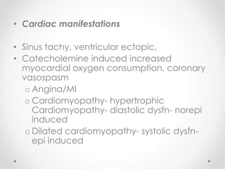 • Cardiac manifestations
• Sinus tachy, ventricular ectopic,
• Catecholemine induced increased
myocardial oxygen consumption, coronary
vasospasm
o Angina/MI
o Cardiomyopathy- hypertrophic
Cardiomyopathy- diastolic dysfn- norepi
induced
o Dilated cardiomyopathy- systolic dysfn-
epi induced
 