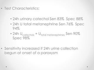 • Test Characteristics:
• 24h urinary catechol Sen 83% Spec 88%
• 24h U total metanephrine Sen 76% Spec
94%
• 24h Ucatechols + Utotal metanephrines Sen 90%
Spec 98%
• Sensitivity increased if 24h urine collection
begun at onset of a paroxysm
 