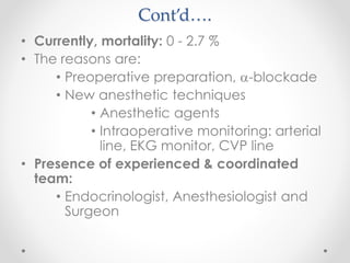 Cont’d….
• Currently, mortality: 0 - 2.7 %
• The reasons are:
• Preoperative preparation, -blockade
• New anesthetic techniques
• Anesthetic agents
• Intraoperative monitoring: arterial
line, EKG monitor, CVP line
• Presence of experienced & coordinated
team:
• Endocrinologist, Anesthesiologist and
Surgeon
 