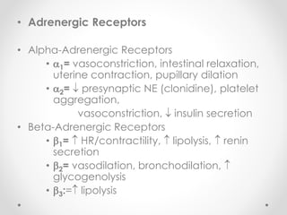 • Adrenergic Receptors
• Alpha-Adrenergic Receptors
• 1= vasoconstriction, intestinal relaxation,
uterine contraction, pupillary dilation
• 2=  presynaptic NE (clonidine), platelet
aggregation,
vasoconstriction,  insulin secretion
• Beta-Adrenergic Receptors
• 1=  HR/contractility,  lipolysis,  renin
secretion
• 2= vasodilation, bronchodilation, 
glycogenolysis
• 3:= lipolysis
 