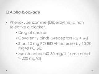 Alpha blockade
• Phenoxybenzamine (Dibenzyline) a non
selective blocker.
• Drug of choice
• Covalently binds -receptors (1 > 2)
• Start 10 mg PO BID  increase by 10-20
mg/d PO BID
• Maintenance 40-80 mg/d (some need
> 200 mg/d)
 