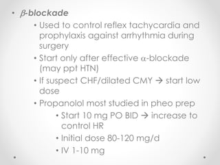 • -blockade
• Used to control reflex tachycardia and
prophylaxis against arrhythmia during
surgery
• Start only after effective -blockade
(may ppt HTN)
• If suspect CHF/dilated CMY  start low
dose
• Propanolol most studied in pheo prep
• Start 10 mg PO BID  increase to
control HR
• Initial dose 80-120 mg/d
• IV 1-10 mg
 