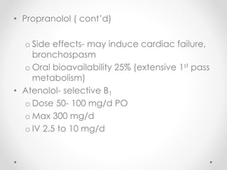 • Propranolol ( cont’d)
o Side effects- may induce cardiac failure,
bronchospasm
o Oral bioavailability 25% (extensive 1st pass
metabolism)
• Atenolol- selective B1
o Dose 50- 100 mg/d PO
o Max 300 mg/d
o IV 2.5 to 10 mg/d
 
