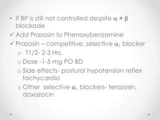 • If BP is still not controlled despite  + 
blockade
 Add Prazosin to Phenoxybenzamine
 Prazosin – competitive, selective 1 blocker
o T1/2- 2-3 Hrs.
o Dose -1-5 mg PO BD
o Side effects- postural hypotension reflex
tachycardia
o Other selective 1 blockers- terazosin,
doxazocin
 