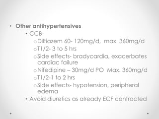 • Other antihypertensives
• CCB-
oDiltiazem 60- 120mg/d, max 360mg/d
oT1/2- 3 to 5 hrs
oSide effects- bradycardia, exacerbates
cardiac failure
oNifedipine – 30mg/d PO Max. 360mg/d
oT1/2-1 to 2 hrs
oSide effects- hypotension, peripheral
edema
• Avoid diuretics as already ECF contracted
 