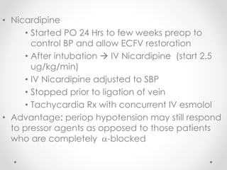 • Nicardipine
• Started PO 24 Hrs to few weeks preop to
control BP and allow ECFV restoration
• After intubation  IV Nicardipine (start 2.5
ug/kg/min)
• IV Nicardipine adjusted to SBP
• Stopped prior to ligation of vein
• Tachycardia Rx with concurrent IV esmolol
• Advantage: periop hypotension may still respond
to pressor agents as opposed to those patients
who are completely -blocked
 